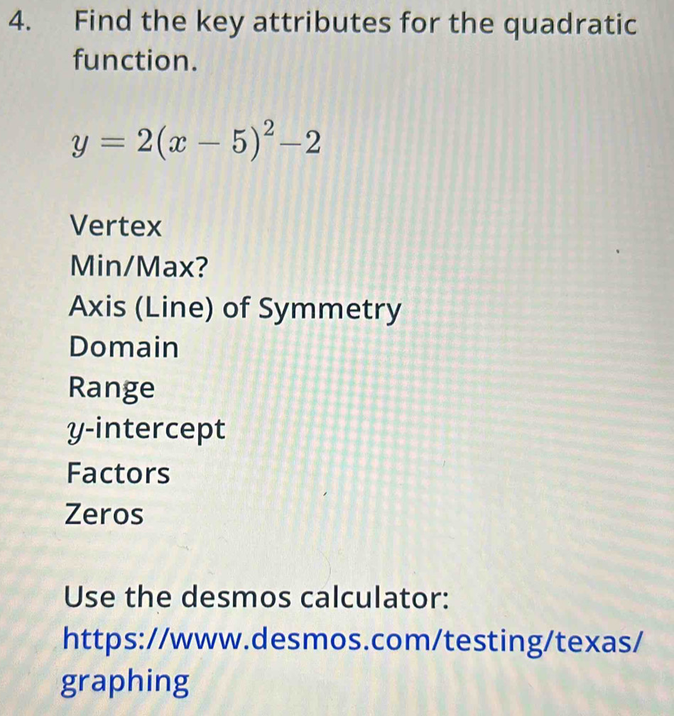 Find the key attributes for the quadratic
function.
y=2(x-5)^2-2
Vertex
Min/Max?
Axis (Line) of Symmetry
Domain
Range
y-intercept
Factors
Zeros
Use the desmos calculator:
https://www.desmos.com/testing/texas/
graphing