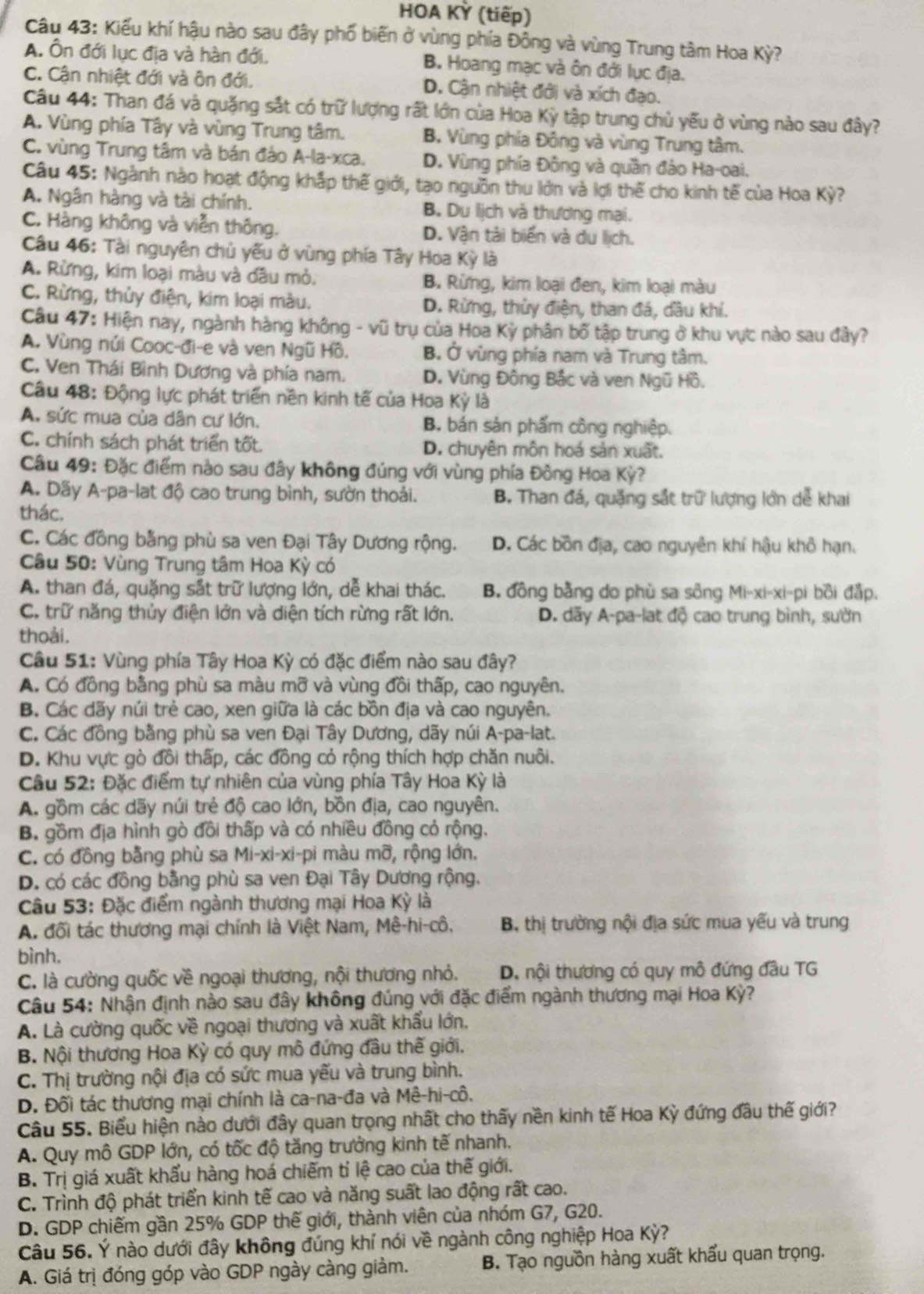 HOA KỲ (tiếp)
Câu 43: Kiểu khí hậu nào sau đây phố biến ở vùng phía Đông và vùng Trung tâm Hoa Kỳ?
A. Ôn đới lục địa và hàn đới. B. Hoang mạc và ôn đới lục địa.
C. Cận nhiệt đới và ôn đới. D. Cận nhiệt đới và xích đạo.
Câu 44: Than đá và quặng sắt có trữ lượng rất lớn của Hoa Kỳ tập trung chủ yếu ở vùng nào sau đây?
A. Vùng phía Tây và vùng Trung tâm. B. Vùng phía Đông và vùng Trung tâm.
C. vùng Trung tâm và bán đảo A-la-xca. D. Vùng phía Đông và quân đảo Ha-oai.
Câu 45: Ngành nào hoạt động khắp thế giới, tạo nguồn thu lớn và lợi thế cho kinh tế của Hoa Kỳ?
A. Ngân hàng và tài chính. B. Du lịch và thương mại.
C. Hàng không và viễn thông. D. Vận tải biến và du lịch.
Câu 46: Tài nguyên chủ yếu ở vùng phía Tây Hoa Kỳ là
A. Rừng, kim loại màu và dầu mỏ. B. Rừng, kim loại đen, kim loại màu
C. Rừng, thủy điện, kim loại màu. D. Rừng, thủy điện, than đá, dầu khí.
Câu 47: Hiện nay, ngành hàng không - vũ trụ của Hoa Kỳ phân bố tập trung ở khu vực nào sau đây?
A. Vùng núi Cooc-đi-e và ven Ngũ Hồ. B. Ở vùng phía nam và Trung tâm.
C. Ven Thái Bình Dương và phía nam. D. Vùng Đông Bắc và ven Ngũ Hồ.
Câu 48: Động lực phát triển nền kinh tế của Hoa Kỳ là
A. sức mua của dân cư lớn. B. bán sản phẩm công nghiệp.
C. chính sách phát triển tốt. D. chuyên môn hoá sản xuất.
Câu 49: Đặc điểm nào sau đây không đúng với vùng phía Đông Hoa Kỳ?
A. Dãy A-pa-lat độ cao trung bình, sườn thoải. B. Than đá, quặng sắt trữ lượng lớn dễ khai
thác.
C. Các đồng bằng phù sa ven Đại Tây Dương rộng. D. Các bồn địa, cao nguyên khí hậu khô hạn.
Câu 50: Vùng Trung tâm Hoa Kỳ có
A. than đá, quặng sắt trữ lượng lớn, dễ khai thác. B. đồng bằng do phù sa sông Mi-xi-xi-pi bồi đắp.
C. trữ năng thủy điện lớn và diện tích rừng rất lớn.  D. dãy A-pa-lat độ cao trung bình, sườn
thoải.
Câu 51: Vùng phía Tây Hoa Kỳ có đặc điểm nào sau đây?
A. Có đồng bằng phù sa màu mỡ và vùng đồi thấp, cao nguyên.
B. Các dãy núi trẻ cao, xen giữa là các bồn địa và cao nguyên.
C. Các đồng bằng phù sa ven Đại Tây Dương, dãy núi A-pa-lat.
D. Khu vực gò đồi thấp, các đồng cỏ rộng thích hợp chăn nuôi.
Câu 52: Đặc điểm tự nhiên của vùng phía Tây Hoa Kỳ là
A. gồm các dãy núi trẻ độ cao lớn, bồn địa, cao nguyên.
B. gồm địa hình gò đồi thấp và có nhiều đồng cỏ rộng.
C. có đồng bằng phù sa Mi-xi-xi-pi màu mỡ, rộng lớn.
D. có các đồng bằng phù sa ven Đại Tây Dương rộng.
Câu 53: Đặc điểm ngành thương mại Hoa Kỳ là
A. đối tác thương mại chính là Việt Nam, Mê-hi-cô. B. thị trường nội địa sức mua yếu và trung
bình.
C. là cường quốc về ngoại thương, nội thương nhỏ. D. nội thương có quy mô đứng đầu TG
Câu 54: Nhận định nào sau đây không đúng với đặc điểm ngành thương mại Hoa Kỳ?
A. Là cường quốc về ngoại thương và xuất khẩu lớn,
B. Nội thương Hoa Kỳ có quy mô đứng đầu thế giới.
C. Thị trường nội địa có sức mua yếu và trung bình.
D. Đối tác thương mại chính là ca-na-đa và Mê-hi-cô.
Câu 55. Biểu hiện nào dưới đây quan trọng nhất cho thấy nền kinh tế Hoa Kỳ đứng đầu thế giới?
A. Quy mô GDP lớn, có tốc độ tăng trưởng kinh tế nhanh.
B. Trị giá xuất khẩu hàng hoá chiếm tỉ lệ cao của thế giới.
C. Trình độ phát triển kinh tế cao và năng suất lao động rất cao.
D. GDP chiếm gần 25% GDP thế giới, thành viên của nhóm G7, G20.
Câu 56. Ý nào dưới đây không đúng khí nói về ngành công nghiệp Hoa Kỳ?
A. Giá trị đóng góp vào GDP ngày càng giảm. B. Tạo nguồn hàng xuất khẩu quan trọng.