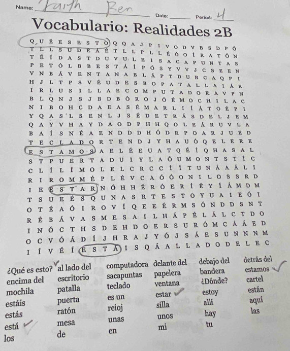 Name:_ Date: _Period:_
Vocabulario: Realidades 2B
QU É E  S E S T◎ Q Q A J P Ι νO D V в S D Ρό
T l l s U d e á É t l l P l l É ó o í r a tón
T É Í D A S T D U V U L E I S A C A P U N T AS
pEtó L B в e St í pó s Y ν νJ c s ε eN
ν N вá ν e ν t an a b l á p t dub caq рi
H J L T P S V É U D E S B O P A T A L L A 1  E
I R L U S I L L A E C O M P U T A D O R A V P N
B L Q N JS J B D B Ó R O J ó É MO C H I L A c
N I B O H C D A E A S É M A R L I Í á T O É P I
Y Q A S'L S E N L J S É D E T R á S D E L J E m
Q A Y V H A Y D A O D P H H Q O L E á R U V L A
B aí s n É a e n d d d h ó d r p o a r j u ed
T E C L A D O R T E N D J Y H A U Ô Q E L E R E
E S T AM O S A E l É e U A T q É Í Q H a S A l
s т Ρ U e R t A D Ui Y L aó u м oN t St í c
c l í l í м o l e l c r c c í í т u n áa á l ι
R I R o M m É p l É V C aóóo N I L o S S R d
I e ε s тa r n ó h h é ró e rí έ υ í á m dm
t s u eÉsq u n a sR t e s t o Y u a i e ό ι
o t é aó i ro ví qe e é r m són d d s nt
r É b á V a s m e sa i l h á p É l á l c t do
i n ó c th s d e h d o e r su ró mcá á e d
o cv ó á d í j h ra j yó j s á e s u nn nm
I Í ν É Íε 8 т A i S q á a l l aD o de l e c
¿Qué es esto? al lado del computadora delante del debajo del detrás del
encima del escritorio sacapuntas papelera bandera estamos
mochila patalla teclado ventana ¿Dónde? cartel
estáis puerta es un estar estoy están
estás ratón reioj silla allí aquí
está mesa unas unos hay las
los de en mi tu