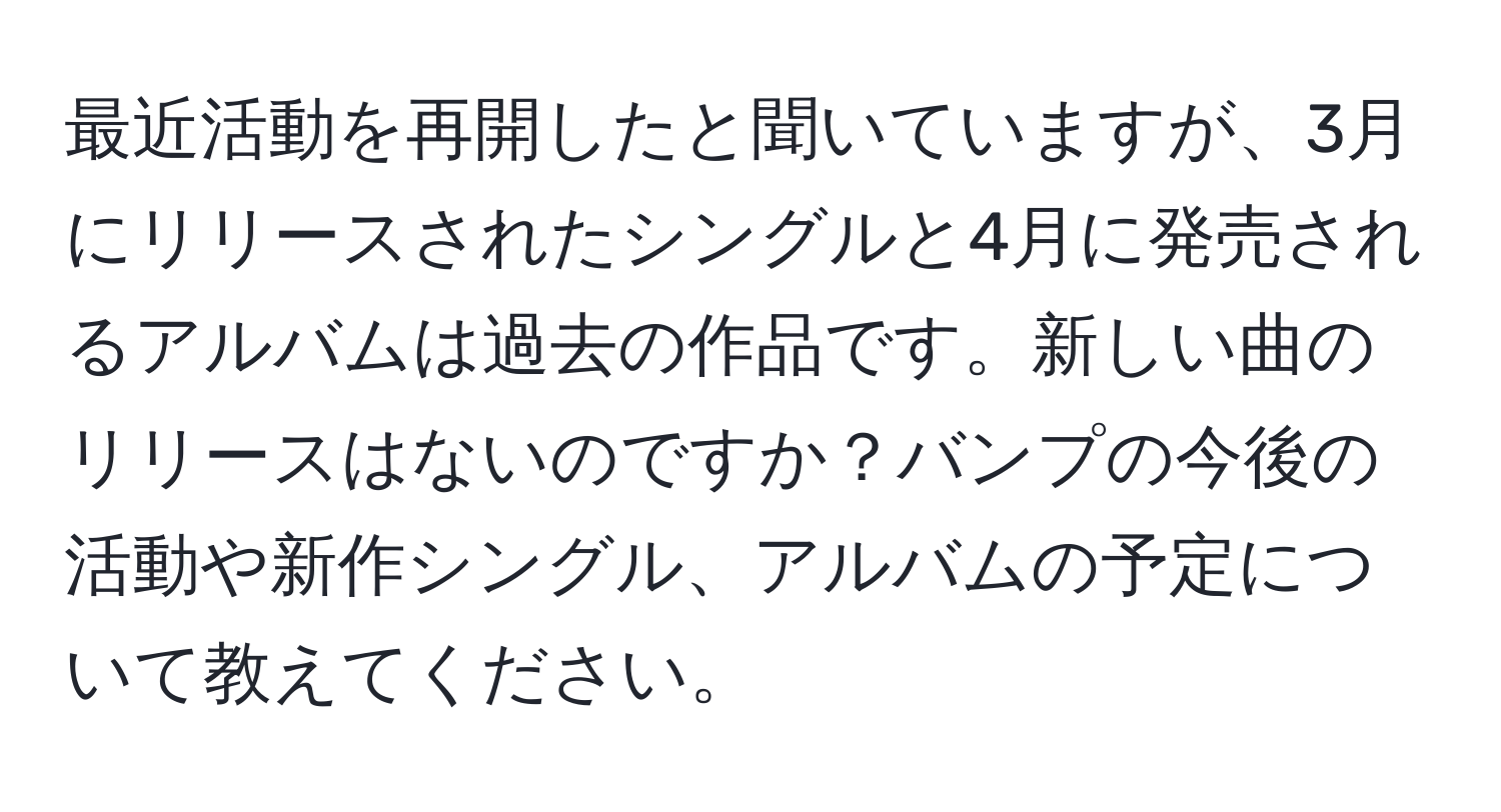 最近活動を再開したと聞いていますが、3月にリリースされたシングルと4月に発売されるアルバムは過去の作品です。新しい曲のリリースはないのですか？バンプの今後の活動や新作シングル、アルバムの予定について教えてください。