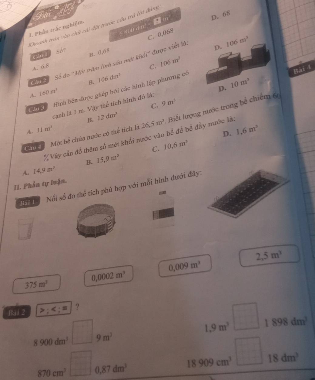 m
D. 68
Khoanh tròn vào chữ cải đặt trưởc câu trả lời đúng
I. Phần trắc nghiệm.
6 800 dm
C. 0,068
Số?
D. 106m^3
Câu 1
B. 0,68
Câu 2 Số đo “Một trăm linh sáu mét khối” được viết là
A. 6,8 C. 106m^2
Bài 4
B. 106dm^3
D. 10m^3
Cn Hình bên được ghép bởi các hình lập phương có
A. 160m^3
C. 9m^3
cạnh là 1 m. Vậy thể tích hình đó là:
B. 12dm^3
Câu 4 Một bể chứa nước có thể tích là 26,5m^3 Biết lượng nước trong bề chiếm 6
A. 11m^3
D. 1,6m^3
% Vậy cần đồ thêm số mét khối nước vào bể để bề đầy nước là:
C. 10, 6m^3
B. 15, 9m^3
A. 14,9m^3
II. Phần tự luận. Nổi số đo thể tích phù hợp với mỗi hình dưới đây:
Bài 1
□
2,5m^3
0,009m^3
0,0002m^3
375m^3
Bài 2 >; ; = ?
8900dm^3 □ 9m^3
1,9m^3 □ 1898dm^3
870cm^3□ 0,87dm^3
18909cm^3□ 18dm^3