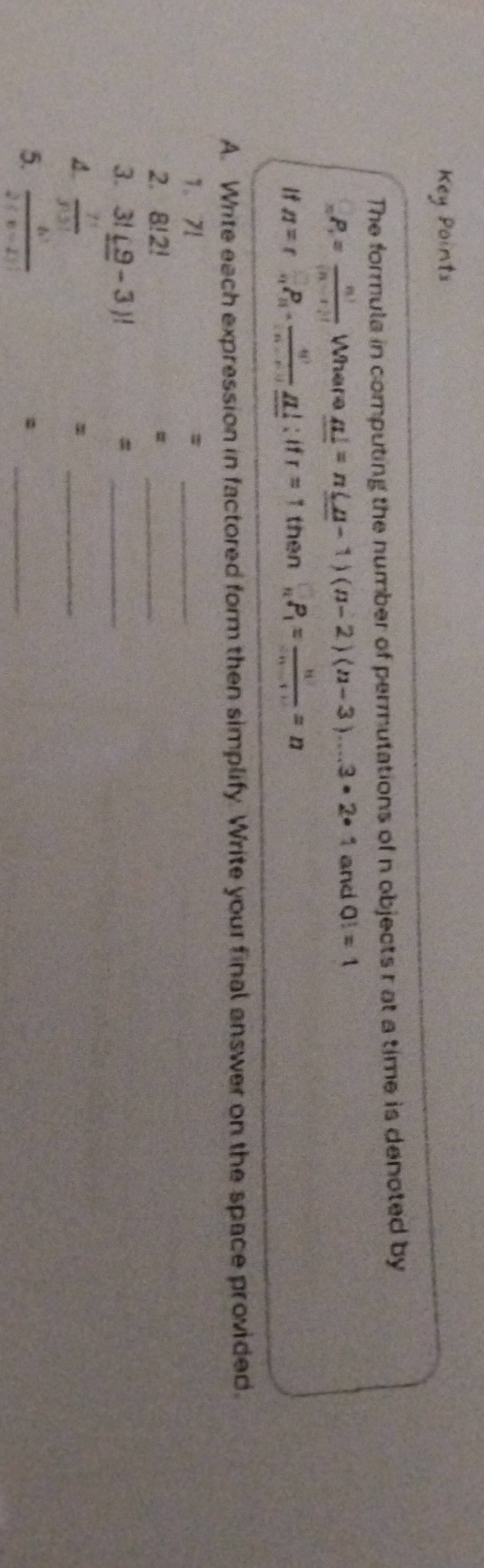 Key Points 
The formula in computing the number of permutations of n objects r at a time is denoted by
_nP_r= n!/(n-r)!  Where _ n!=n(n-1)(n-2)(n-3)...3· 2· 1 and Q!=1
If n=r= □ /□  P_10- □ /□  _ □ =1 then _nP_1= n/(n-1) =n
A. Write each expression in factored form then simplify. Write your final answer on the space provided. 
1、 71
_ 
2. 8!2! =_ 
3. 3!(9-3)! =_ 
A.  7!/3!5! 
_= 
5.  6!/2!(n-2)! 
_