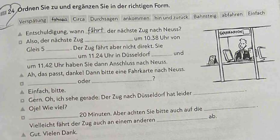 Ordnen Sie zu und ergänzen Sie in der richtigen Form. 
Verspätung fahren Circa Durchsagen ankommen hin und zurück Bahnsteig abfahren Einfach 
Entschuldigung, wann _der nächste Zug nach Neuss? 
Also, der nächste Zug_ um 10.38 Uhr von 
Gleis 5 _. Der Zug fährt aber nicht direkt. Sie 
_ 
um 11.24 Uhr in Düsseldorf_ und 
um 11.42 Uhr haben Sie dann Anschluss nach Neuss. 
Ah, das passt, danke! Dann bitte eine Fahrkarte nach Neuss. 
_ 
oder _? 
Einfach, bitte. 
Gern. Oh, ich sehe gerade: Der Zug nach Düsseldorf hat leider _. 
Oje! Wie viel?
20 Minuten. Aber achten Sie bitte auch auf die _. 
_Vielleicht fährt der Zug auch an einem anderen _ab. 
Gut. Vielen Dank.