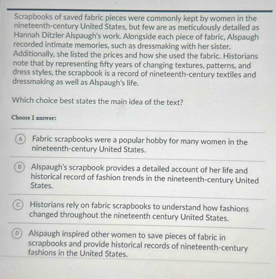 Scrapbooks of saved fabric pieces were commonly kept by women in the
nineteenth-century United States, but few are as meticulously detailed as
Hannah Ditzler Alspaugh's work. Alongside each piece of fabric, Alspaugh
recorded intimate memories, such as dressmaking with her sister.
Additionally, she listed the prices and how she used the fabric. Historians
note that by representing fifty years of changing textures, patterns, and
dress styles, the scrapbook is a record of nineteenth-century textiles and
dressmaking as well as Alspaugh's life.
Which choice best states the main idea of the text?
Choose 1 answer:
A Fabric scrapbooks were a popular hobby for many women in the
nineteenth-century United States.
B Alspaugh's scrapbook provides a detailed account of her life and
historical record of fashion trends in the nineteenth-century United
States.
C Historians rely on fabric scrapbooks to understand how fashions
changed throughout the nineteenth century United States.
Alspaugh inspired other women to save pieces of fabric in
scrapbooks and provide historical records of nineteenth-century
fashions in the United States.