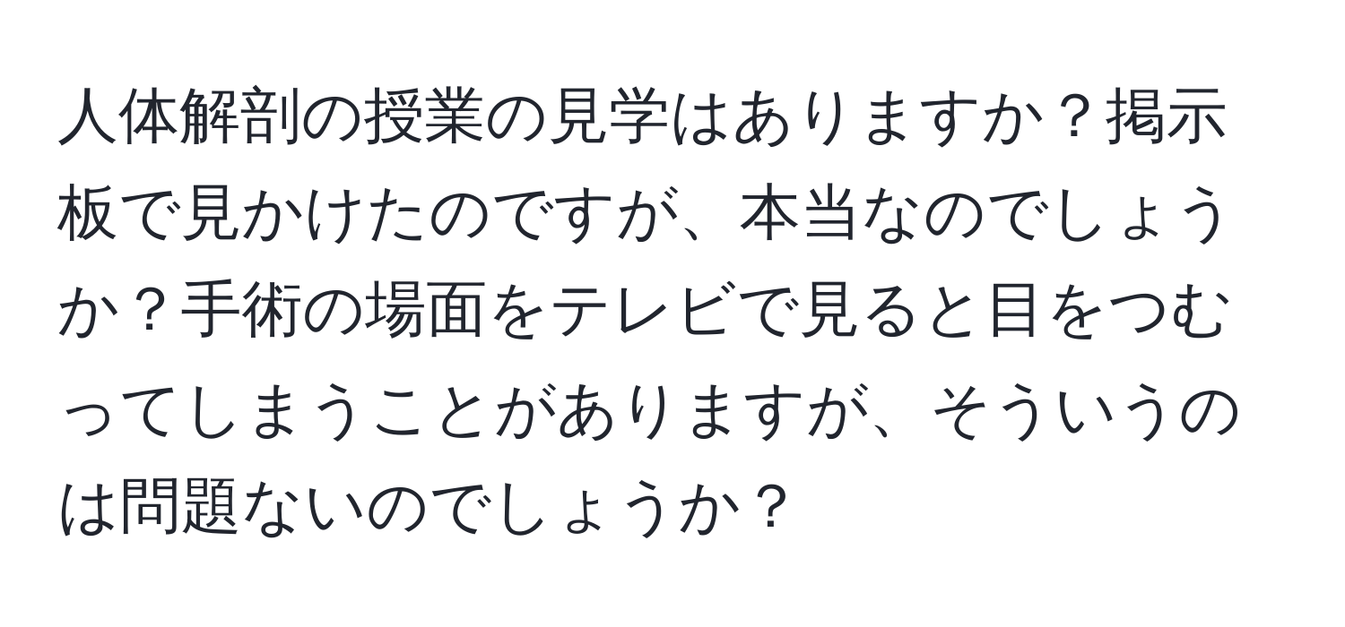 人体解剖の授業の見学はありますか？掲示板で見かけたのですが、本当なのでしょうか？手術の場面をテレビで見ると目をつむってしまうことがありますが、そういうのは問題ないのでしょうか？