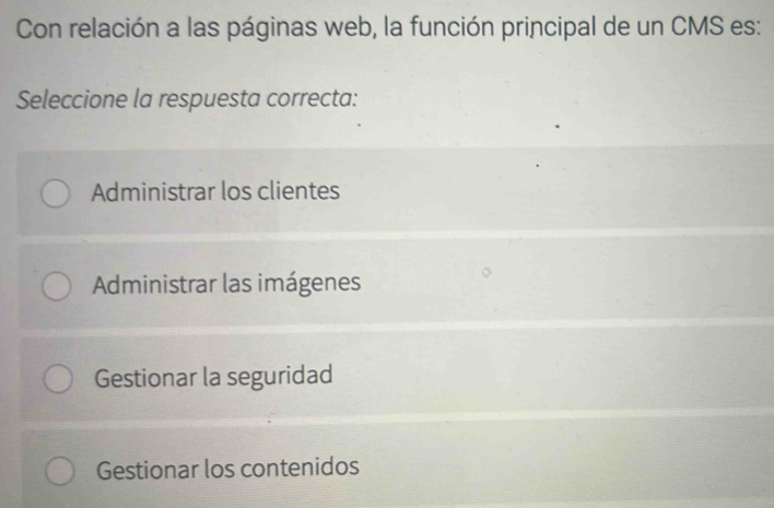 Con relación a las páginas web, la función principal de un CMS es:
Seleccione la respuesta correcta:
Administrar los clientes
Administrar las imágenes
Gestionar la seguridad
Gestionar los contenidos