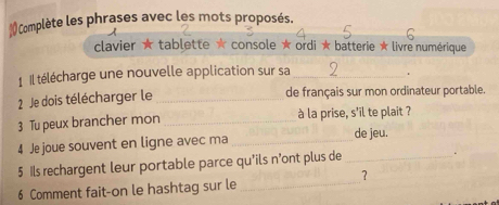 Complète les phrases avec les mots proposés. 
clavier ★ tablette ★ console ★ ordi ★ batterie ★ livre numérique 
1 Il télécharge une nouvelle application sur sa_ 
. 
2 Je dois télécharger le _de français sur mon ordinateur portable. 
3 Tu peux brancher mon _à la prise, s'il te plait ? 
4 Je joue souvent en ligne avec ma _de jeu. 
5 Ils rechargent leur portable parce qu'ils n'ont plus de _. 
6 Comment fait-on le hashtag sur le_