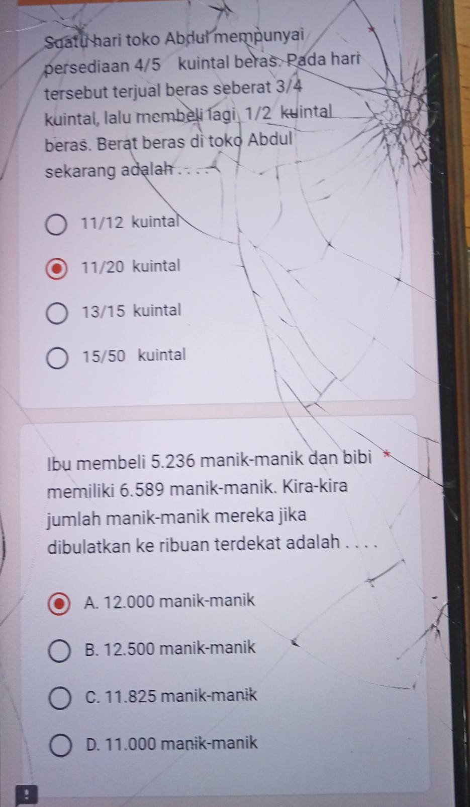 Suatu hari toko Abdul mempunyai
persediaan 4/5 kuintal beras. Pada hari
tersebut terjual beras seberat 3/4
kuintal, lalu membeli lagi _ 1/2 kuintal
beras. Berat beras di toko Abdul
sekarang adalah . . . .
11/12 kuintal
11/20 kuintal
13/15 kuintal
15/50 kuintal
Ibu membeli 5.236 manik-manik dan bibi
memiliki 6.589 manik-manik. Kira-kira
jumlah manik-manik mereka jika
dibulatkan ke ribuan terdekat adalah . . . .
A. 12.000 manik-manik
B. 12.500 manik-manik
C. 11.825 manik-manɨk
D. 11.000 manik-manik
!