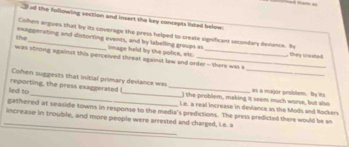 nd the following section and insert the key concepts listed below: 
Cohen argues that by its coverage the press helped to create significant secondary deviance. By 
the 
exaggerating and distorting events, and by labelling groups as 
image held by the police, etc. 
, they created 
_ 
was strong against this perceived threat against law and order - there was a 
Cohen suggests that initial primary deviance was 
led to 
reporting, the press exaggerated (_ _) the problem, making it seem much worse, but also 
as a major problem. By its 
_ 
gathered at seaside towns in response to the media's predictions. The press predicted there would be an ie. a real increase in deviance as the Mods and Rockers 
increase in trouble, and more people were arrested and charged, i.e. a