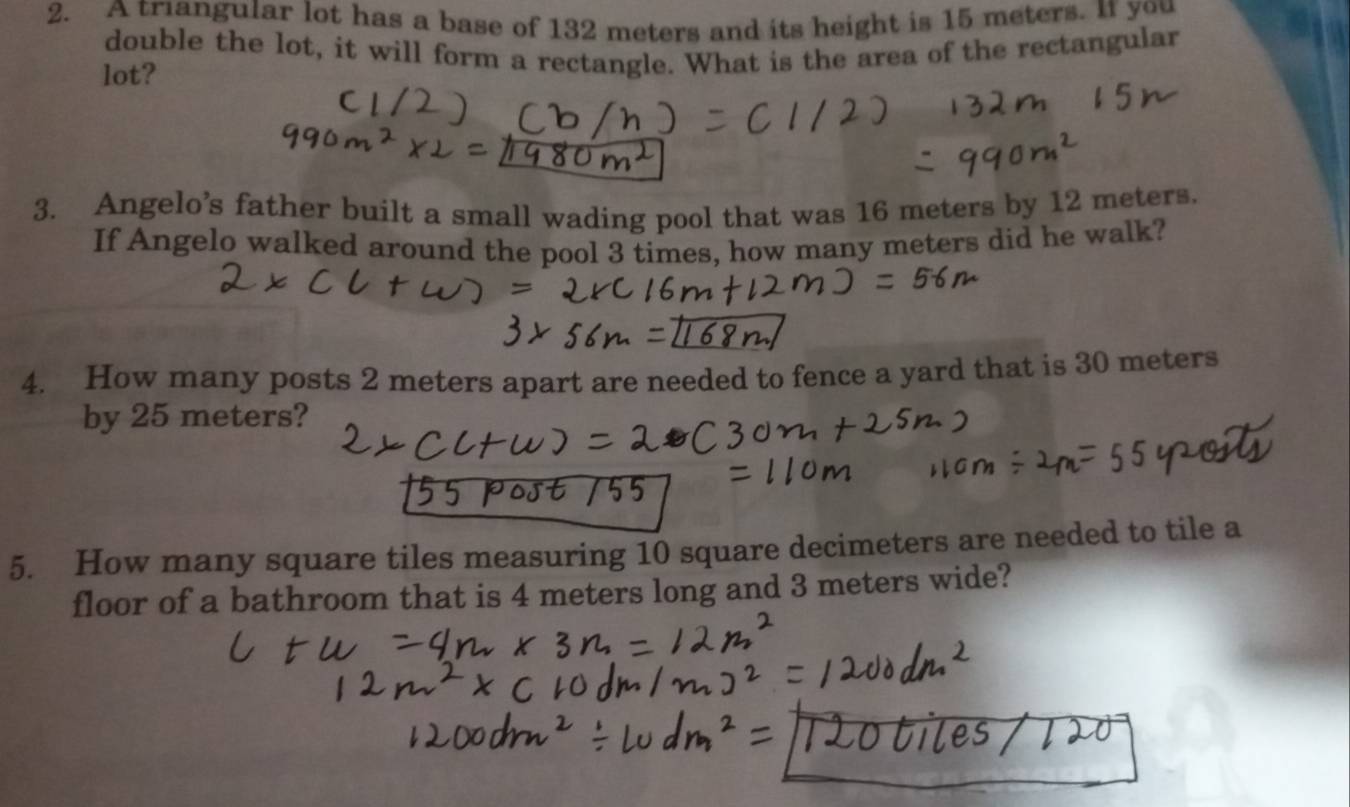 A triangular lot has a base of 132 meters and its height is 15 meters. It you 
double the lot, it will form a rectangle. What is the area of the rectangular 
lot? 
3. Angelo’s father built a small wading pool that was 16 meters by 12 meters. 
If Angelo walked around the pool 3 times, how many meters did he walk? 
4. How many posts 2 meters apart are needed to fence a yard that is 30 meters
by 25 meters? 
5. How many square tiles measuring 10 square decimeters are needed to tile a 
floor of a bathroom that is 4 meters long and 3 meters wide?