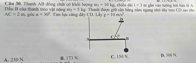 1379,4 N.
Câu 30. Thanh AB đồng chất có khối lượng m_1=10kg , chiều dài 1=3m gắn vào tường bởi bản lề A.
Đầu B của thanh treo vật nặng m_2=5kg. Thanh được giữ cân bằng nằm ngang nhờ dây treo CD sao cho
AC=2m , góc alpha =30°. Tìm lực căng dây CD. Lấy
A. 250 N. B. 173 N. D. 300 N.