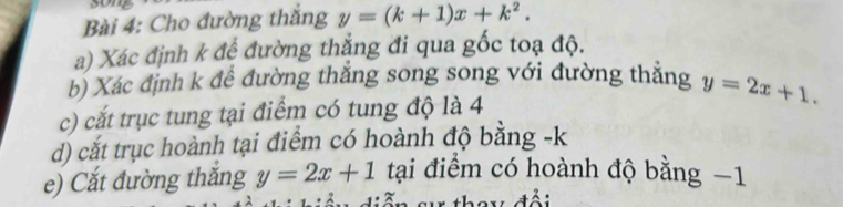 Cho đường thắng y=(k+1)x+k^2. 
a) Xác định k đề đường thẳng đi qua gốc toạ độ.
b) Xác định k để đường thắng song song với đường thắng y=2x+1. 
c) cắt trục tung tại điểm có tung độ là 4
d) cắt trục hoành tại điểm có hoành độ bằng -k
e) Cắt đường thăng y=2x+1 tại điểm có hoành độ bằng −1