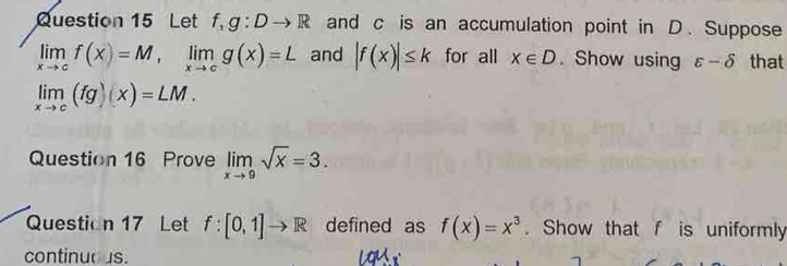 Let f, g:Dto R and c is an accumulation point in D. Suppose
limlimits _xto cf(x)=M, limlimits _xto cg(x)=L and |f(x)|≤ k for all x∈ D. Show using varepsilon -delta that
limlimits _xto c(fg)(x)=LM. 
Question 16 Prove limlimits _xto 9sqrt(x)=3. 
Question 17 Let f:[0,1]to R defined as f(x)=x^3. Show that f is uniformly 
continuous.