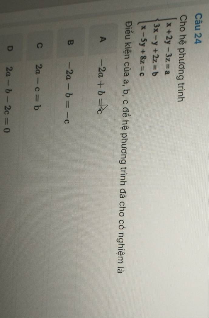 Cho hệ phương trình
beginarrayl x+2y-3z=a 3x-y+2z=b x-5y+8z=cendarray.
Điều kiện của a, b, c để hệ phương trình đã cho có nghiệm là
A -2a+b=c
B -2a-b=-c
C 2a-c=b
D 2a-b-2c=0