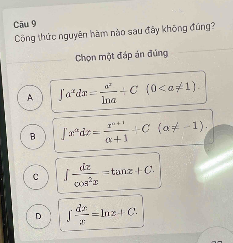 Công thức nguyên hàm nào sau đây không đúng?
Chọn một đáp án đúng
A ∈t a^xdx= a^x/ln a +C(0.
B ∈t x^(alpha)dx= (x^(alpha +1))/alpha +1 +C(alpha != -1).
C ∈t  dx/cos^2x =tan x+C.
D ∈t  dx/x =ln x+C.