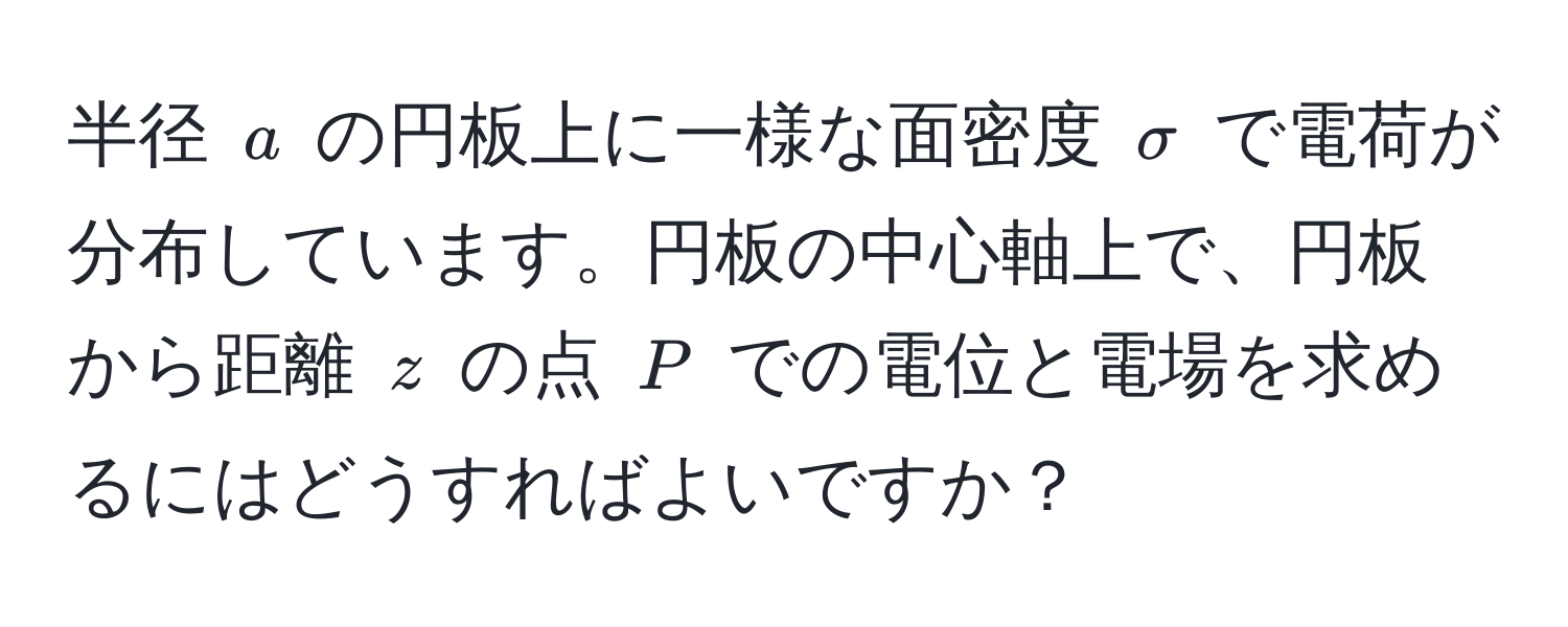 半径 $a$ の円板上に一様な面密度 $σ$ で電荷が分布しています。円板の中心軸上で、円板から距離 $z$ の点 $P$ での電位と電場を求めるにはどうすればよいですか？