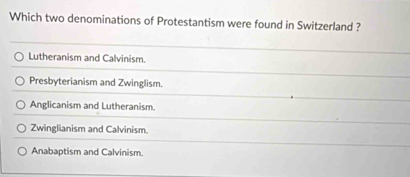 Which two denominations of Protestantism were found in Switzerland ?
Lutheranism and Calvinism.
Presbyterianism and Zwinglism.
Anglicanism and Lutheranism.
Zwinglianism and Calvinism.
Anabaptism and Calvinism.