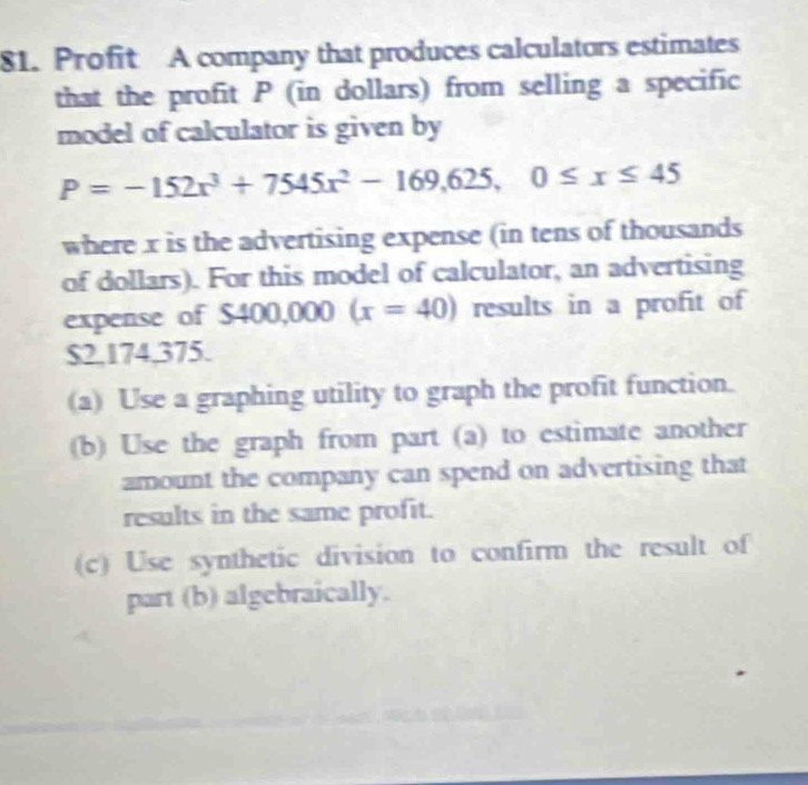 Profit A company that produces calculators estimates 
that the profit P (in dollars) from selling a specific 
model of calculator is given by
P=-152x^3+7545x^2-169,625, 0≤ x≤ 45
where x is the advertising expense (in tens of thousands 
of dollars). For this model of calculator, an advertising 
expense of S400,000(x=40) results in a profit of
$2,174,375. 
(a) Use a graphing utility to graph the profit function. 
(b) Use the graph from part (a) to estimate another 
amount the company can spend on advertising that 
results in the same profit. 
(c) Use synthetic division to confirm the result of 
part (b) algebraically.