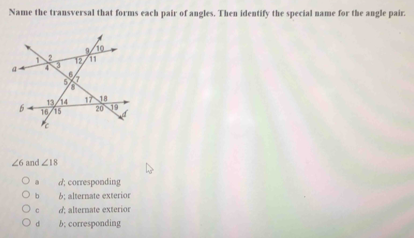 Name the transversal that forms each pair of angles. Then identify the special name for the angle pair.
∠ 6 and ∠ 18
a d; corresponding
b b; alternate exterior
C d; alternate exterior
d b; corresponding