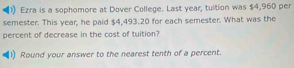 Ezra is a sophomore at Dover College. Last year, tuition was $4,960 per 
semester. This year, he paid $4,493.20 for each semester. What was the 
percent of decrease in the cost of tuition? 
Round your answer to the nearest tenth of a percent.