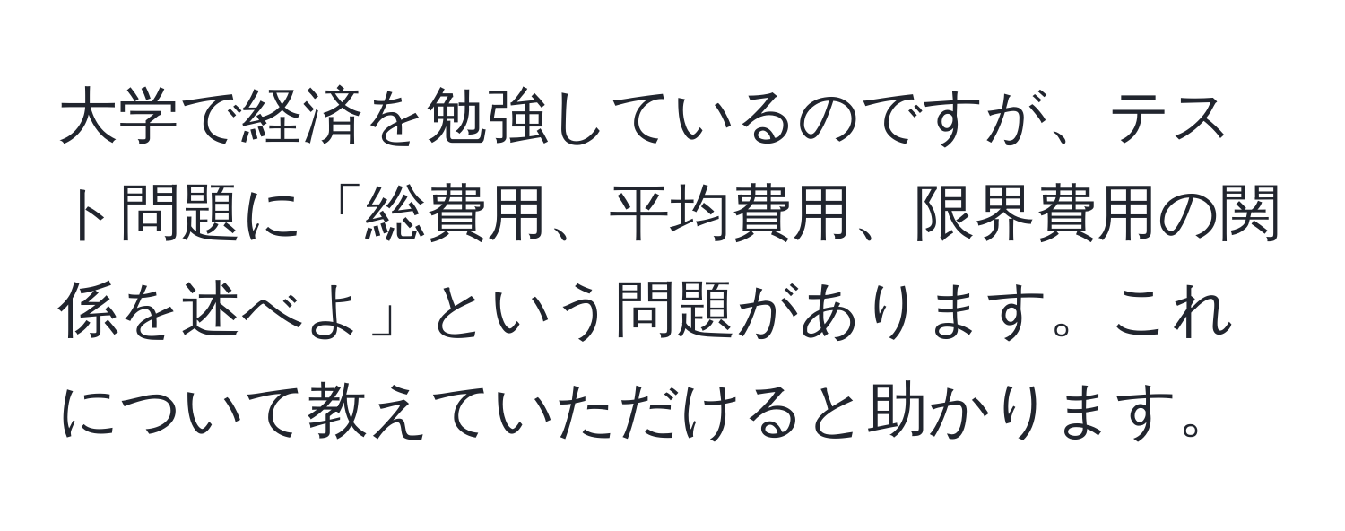 大学で経済を勉強しているのですが、テスト問題に「総費用、平均費用、限界費用の関係を述べよ」という問題があります。これについて教えていただけると助かります。