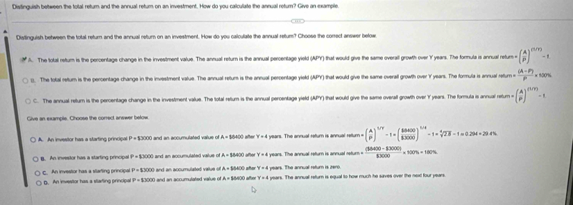 Distinguish between the total return and the annual return on an investment. How do you calculate the annual return? Give an example.
D
Distinguish between the total return and the annual return on an investment. How do you calculate the annual return? Choose the correct answer below,
A. The total return is the percentage change in the investment value. The annual return is the annual percentage yield (APY) that would give the same overall growth over Y years. The formula is annual retur =( A/P )^(1/Y)-1
_ The total retum is the percentage change in the investment value. The annual return is the annual percentage yield (APY) that would give the same overall growth over Y years. The formula is annual returm  ((A-P))/P  * 1 00%
C. The annual return is the percentage change in the investment value. The total return is the annual percentage yield (APY) that would give the same overall growth over Y years. The formula is annual return h=( A/P )^(1/Y)-1
Give an example. Choose the correct answer below.
A. An investor has a starting principa P=$3000 and an accumulated value of A=$8400 after Y=4 years. The annual return is annual ret retum=( A/P )^1/Y-1=( $8400/$3000 )^1/4-1=sqrt[4](2.8)-1approx 0.294=29.4%
B. An investor has a starting principal P=$3000 and an accumulated value of A=$8400 after Y=4 years. The annual return is annual retur pharm= ((58400-$3000))/$3000 * 100% =180%
C. An investor has a starting principal P=$3000 and an accumulated value of A=$8400 afer Y=4 years. The annual return is zero.
D. An investor has a starting principal P=53000 and an accumulated value of A=$8400 after Y=4 years. The annual return is equal to how much he saves over the next four years.