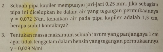 Sebuah pipa kapiler mempunyai jari-jari 0,25 mm. Jika sebagian 
pipa ini dicelupkan ke dalam air yang tegangan permukaannya
y=0,072N/m , kenaikan air pada pipa kapiler adalah 1,5 cm, 
berapa sudut kontaknya? 
3. Tentukan massa maksimum sebuah jarum yang panjangnya 1 cm
agar tidak tenggelam dalam bensin yang tegangan permukaannya
y=0,029N/m!