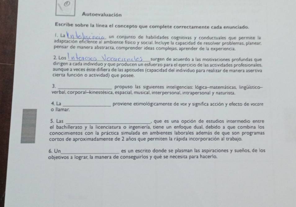 Autoevaluación 
Escribe sobre la línea el concepto que complete correctamente cada enunciado. 
1. La 
_un conjunto de habilidades cognitivas y conductuales que permite la 
adaptación eficiente al ambiente físico y social. Incluye la capacidad de resolver problemas, planear, 
pensar de manera abstracta, comprender ideas complejas, aprender de la experiencia. 
2. Los _surgen de acuerdo a las motivaciones profundas que 
dirigen a cada individuo y que producen un esfuerzo para el ejercicio de las actividades profesionales. 
aunque a veces éste difiera de las aptitudes (capacidad del individuo para realizar de manera asertiva 
cierta función o actividad) que posee. 
3. _ propuso las siguientes inteligencias: lógica-matemáticas, lingüístico 
verbal, corporal-kinestésica, espacial, musical, interpersonal, intrapersonal y naturista. 
4. La _proviene etimológicamente de vox y significa acción y efecto de vocore 
o llamar. 
5. Las _, que es una opción de estudios intermedio entre 
el bachillerato y la licenciatura o ingeniería, tiene un enfoque dual, debido a que combina los 
conocimientos con la práctica simulada en ambientes laborales además de que son programas 
cortos de aproximadamente de 2 años que permiten la rápida incorporación al trabajo. 
6. Un_ es un escrito donde se plasman las aspiraciones y sueños, de los 
objetivos a lograr, la manera de conseguirlos y qué se necesita para hacerlo.