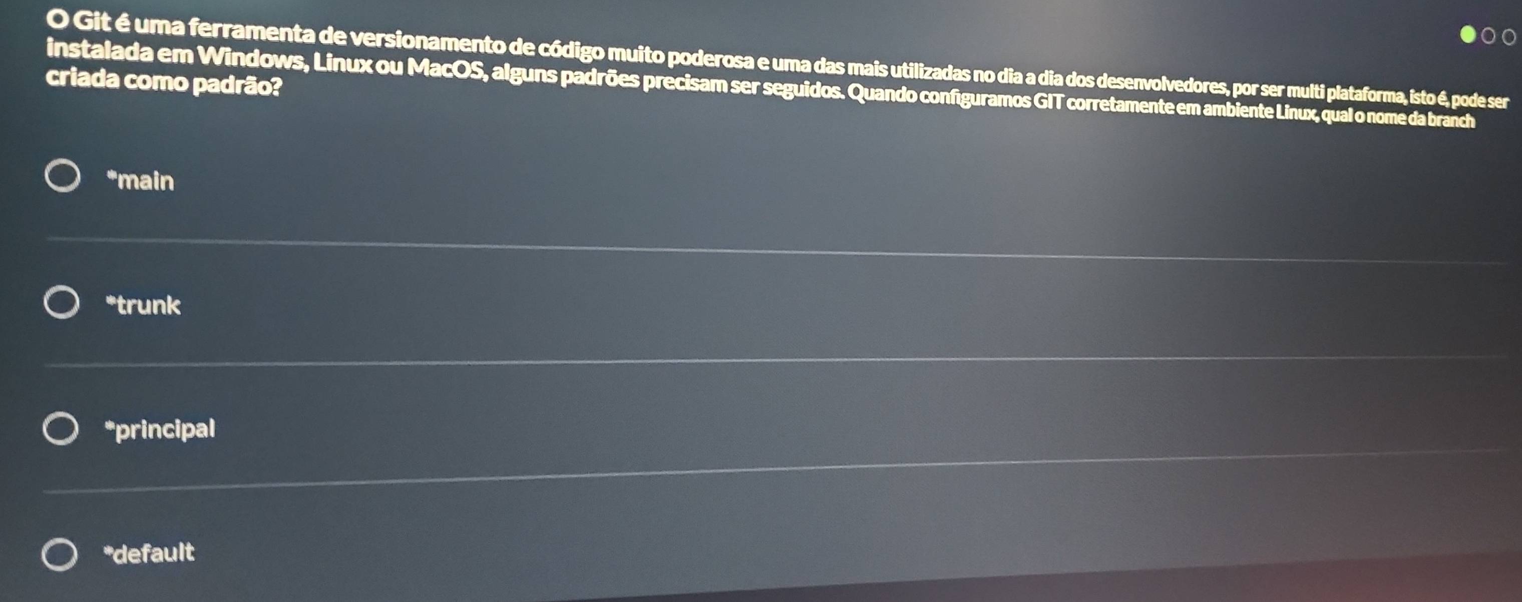 Git é uma ferramenta de versionamento de código muito poderosa e uma das mais utilizadas no dia a dia dos desenvolvedores, por ser multi plataforma, isto é, pode ser
criada como padrão?
instalada em Windows, Linux ou MacOS, alguns padrões precisam ser seguidos. Quando configuramos GIT corretamente em ambiente Linux, qual o nome da branch
*main
*trunk
*principal
*default