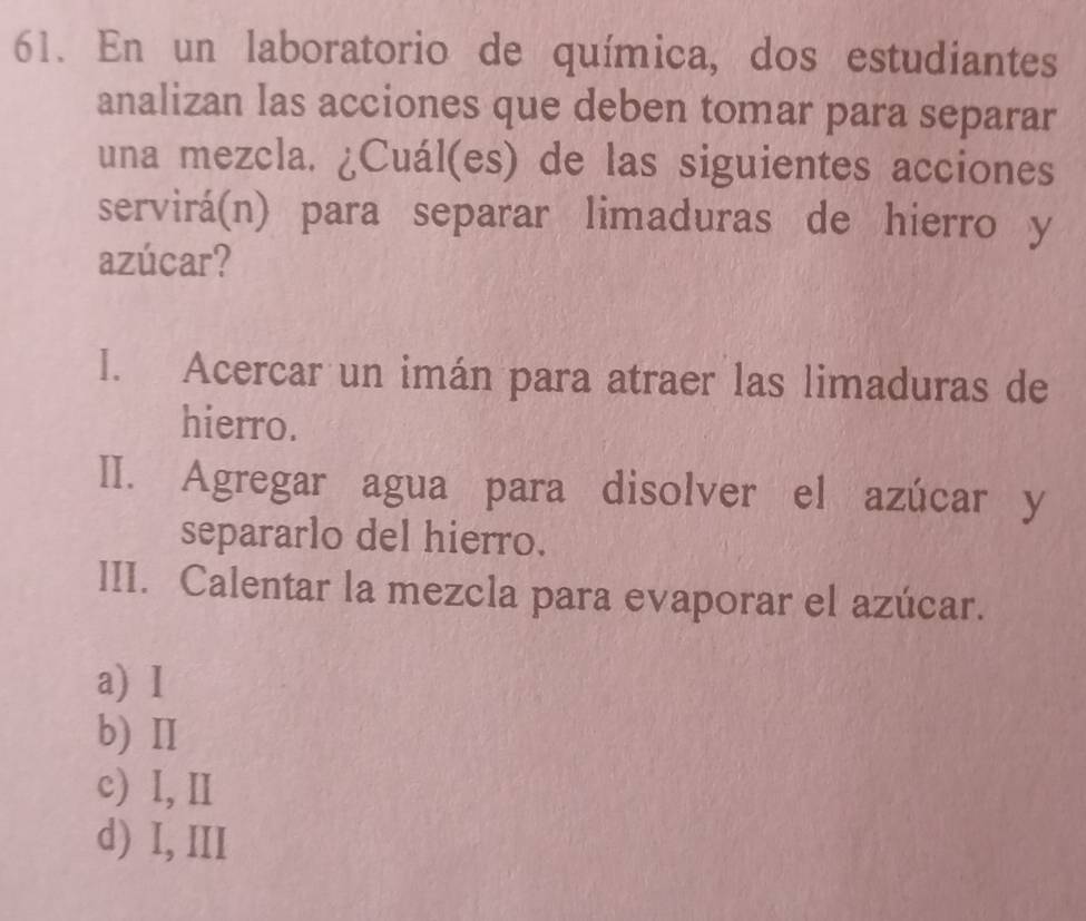 En un laboratorio de química, dos estudiantes
analizan las acciones que deben tomar para separar
una mezcla. ¿Cuál(es) de las siguientes acciones
servirá(n) para separar limaduras de hierro y
azúcar?
I. Acercar un imán para atraer las limaduras de
hierro.
II. Agregar agua para disolver el azúcar y
separarlo del hierro.
III. Calentar la mezcla para evaporar el azúcar.
a) I
b) I
c) I, Ⅱ
d) I, III