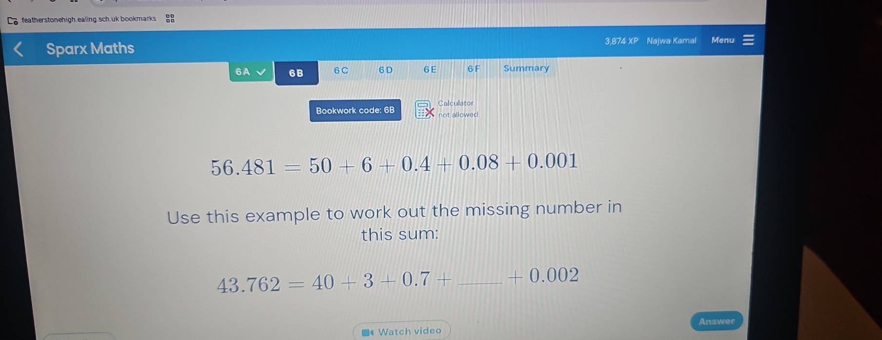 featherstonehigh.ealing.sch.uk bookmarks 
Sparx Maths 3,874 XP Najwa Kamal Menu 
6A 6B 6C 6 D 6 E 6 F Summary 
Calculator 
Bookwork code: 6B not allowed
56.481=50+6+0.4+0.08+0.001
Use this example to work out the missing number in 
this sum:
43.762=40+3+0.7+ _
-0.0 () 2 
Answer 
Watch video