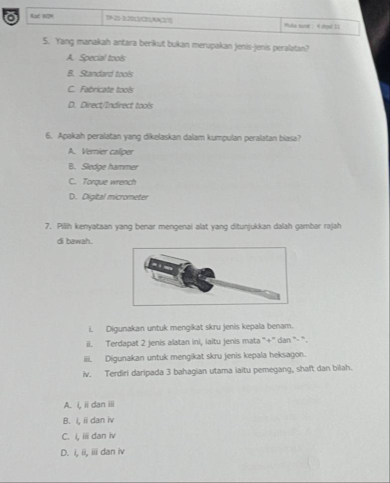 Kad H ' ) Muka surt : 4 drpd| 11
5. Yang manakah antara berikut bukan merupakan jenis-jenis peralatan?
A. Special tools
B. Standard tools
C. Fabricate tools
D. Direct/Indirect tools
6. Apakah peralatan yang dikelaskan dalam kumpulan peralatan biasa?
A. Vernier caliper
B. Sledge hammer
C. Torque wrench
D. Digital micrometer
7. Pillih kenyataan yang benar mengenai alat yang ditunjukkan dalah gambar rajah
di bawah.
i. Digunakan untuk mengikat skru jenis kepala benam.
ii. Terdapat 2 jenis alatan ini, iaitu jenis mata '+''' dan '- “`.
iii. Digunakan untuk mengikat skru jenis kepala heksagon.
iv. Terdiri daripada 3 bahagian utama iaitu pemegang, shaft dan bilah.
A. i, ii dan iii
B. i, ii dan iv
C. i, ii dan iv
D. i, ii, iii dan iv