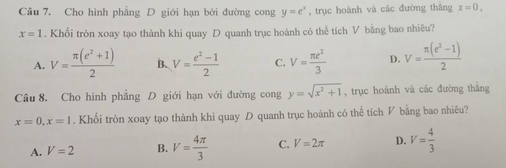 Cho hình phẳng D giới hạn bởi đường cong y=e^x , trục hoành và các đường thắng x=0,
x=1. Khối tròn xoay tạo thành khi quay D quanh trục hoành có thể tích V bằng bao nhiêu?
A. V= (π (e^2+1))/2  V= (e^2-1)/2  C. V= π e^2/3 
B.
D. V= (π (e^2-1))/2 
Câu 8. Cho hình phẳng D giới hạn với đường cong y=sqrt(x^2+1) , trục hoành và các đường thắng
x=0, x=1. Khối tròn xoay tạo thành khi quay D quanh trục hoành có thể tích V bằng bao nhiêu?
A. V=2
B. V= 4π /3 
C. V=2π D. V= 4/3 