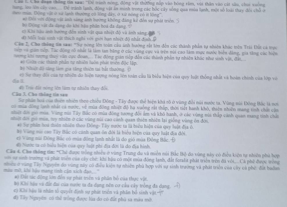 Cầu B Cho đoạn thông tin sau: “Đê tránh nóng, động vật thưởng nấp vào bóng râm, vùi thân vào cát sâu, chui xuống
Tang, lêo lên cây cao..... Đề tránh lạnh, động vật ần mình trong các hốc cây sống qua mùa lạnh, một số loài thay đổi chổ ở
theo mùa. Động vật ở xứ lạnh thường có lông dủy, ở xứ nóng có ít lông'.
a) Đội với động vật ánh sáng ảnh hưởng không đảng kẻ đến sự phát triển. 5
bị Đông vật đa dạng do khi hậu phân hoá đa dạng.Đ
c) Khi hậu ảnh hướng đến sinh vật qua nhiệt độ và ánh sáng x
d) Mỗi loài sinh vật thích nghi với giới hạn nhiệt độ nhất định Đ
Cầu 2. Cho thông tin sau: “Sự nóng lên toàn cầu ảnh hướng rất lớn đến các thành phần tự nhiên khác trên Trái Đất cá trực
tiếp và gián tiếp. Tác động rõ nhất là làm tan băng ở các vùng cực và trên núi cao làm mực nước biển dâng, gia tăng các hiện
tượng khi tượng thuỷ văn cực đoan.... Tác động gián tiếp đến các thành phần tự nhiên khác như sinh vật, đất
a) Giữm các thành phân tự nhiên luôn phát triển độc lập.
5 Nhiệt độ tăng làm gia tăng thiên tai bắt thường. Đ
c) Sự thay đổi của tự nhiên do hiện tượng nóng lên toàn cầu là biểu hiện của quy luật thống nhất và hoàn chính của lớp vỏ
dia lí
d) Tri đất nóng lên làm tự nhiên thay đổi.
Cầu 3. Cho thông tin sau
Sơự phân hoá của thiên nhiên theo chiều Đông - Tây được thể hiện khá rõ ở vùng đồi núi nước ta. Vùng núi Động Bắc là nơi
có mùa đông lạnh nhất cả nước, về mùa đông nhiệt độ hạ xuồng rất thấp, thời tiết hanh khô, thiên nhiên mang tinh chất cận
nhiết đời giớ mùa. Vùng núi Tây Bắc có mùa đông tương đổi ấm và khô hanh, ở các vùng núi thấp cảnh quan mang tính chất
nhiệt đới giớ mùa, tuy nhiên ở các vùng núi cao cảnh quan thiên nhiên lại giống vùng ôn đới.
a Sự phân hoa thiên nhiên theo Đông- Tây nước ta là biểu hiện của quy luật địa ô.
bộ Vùng súi cao Tây Bắc có cảnh quan ôn đới là biểu hiện của quy luật địa đới.
c) Vũng núi Đông Bắc có mùa đồng lạnh nhất là do gió mùa Đông Bắc.Đ
d) Nước ta có biểu hiện của quy luật phi địa đới là do địa hình.
Cầu 4. Cho thông tín: “Chế được trồng nhiều ở vùng Trung du và miền núi Bắc Bộ do vùng này có điều kiện tự nhiện phủ hợp
với sự sinh trưởng và phát triển của cây chẻ: khí hậu có một mùa đông lạnh, đất feralit phát triển trên đá vôi,...Cả phê được trồng
niều ở vùng Tây Nguyên do vùng này có điều kiện tự nhiên phù hợp với sự sinh trưởng và phát triển của cây cả phê: đất badan
mẫu mỡ, khí hầu mang tính cận xích đạo,...''
a) Đất tác động lớn đến sự phát triển và phân bố của thực vật.
hộ Khi hậu và đất đai của nước ta đa dạng nên cơ cầu cây trồng đa dạng.
c) Khí hậu là nhân tổ quyết định sự phát triển và phân bố sinh vật.
độ Tây Nguyên có thể trống được lúa do có đất phủ sa màu mỡ.