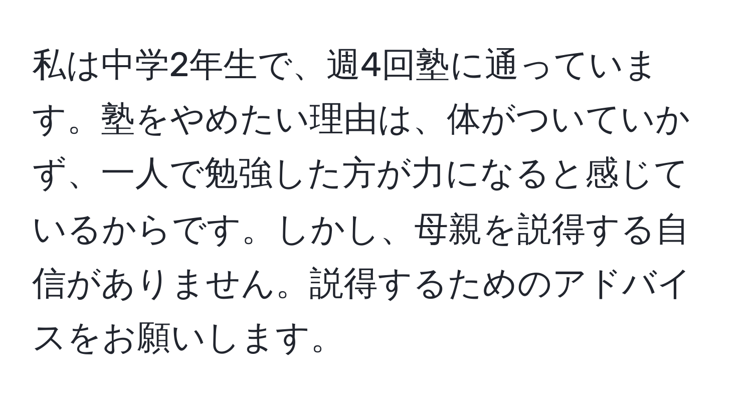 私は中学2年生で、週4回塾に通っています。塾をやめたい理由は、体がついていかず、一人で勉強した方が力になると感じているからです。しかし、母親を説得する自信がありません。説得するためのアドバイスをお願いします。