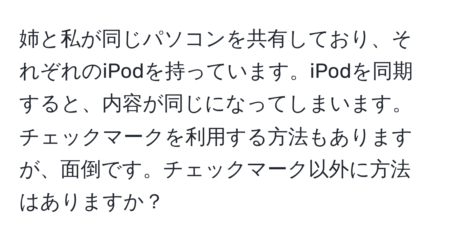 姉と私が同じパソコンを共有しており、それぞれのiPodを持っています。iPodを同期すると、内容が同じになってしまいます。チェックマークを利用する方法もありますが、面倒です。チェックマーク以外に方法はありますか？