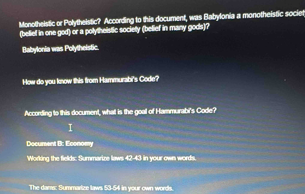 Monotheistic or Polytheistic? According to this document, was Babylonia a monotheistic societ 
(belief in one god) or a polytheistic society (belief in many gods)? 
Babylonia was Polytheistic. 
How do you know this from Hammurabi's Code? 
According to this document, what is the goal of Hammurabi's Code? 
Document B: Economy 
Working the fields: Summarize laws 42-43 in your own words. 
The dams: Summarize laws 53-54 in your own words.