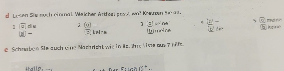 Lesen Sie noch einmal. Welcher Artikel passt wo? Kreuzen Sie an.
1 @ die 2 a — 3 a keine 4 a 5 a meine
⑮ - b keine b meine b die
b keine
e Schreiben Sie auch eine Nachricht wie in 8c. Ihre Liste aus 7 hilft.
t ...