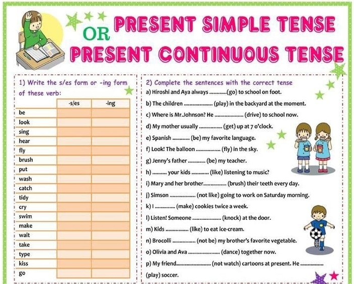 OR PRESENT SIMPLE TENSE 
PRESENT CONTINUOUS TENSE 
1) Write the s/es form or -ing form 2) Complete the sentences with the correct tense 
a) Hiroshi and Aya always _(go) to school on foot. 
b) The children_ (play) in the backyard at the moment. 
c) Where is Mr.Johnson? He_ (drive) to school now. 
d) My mother usually _ (get) up at 7 o’clock. 
(be) my favorite language. 
e) Spanish 
f) Look! The balloon _(fly) in the sky. 
g) Jenny's father_ (be) my teacher. 
your kids_ (like) listening to music? 
h) 
i) Mary and her brother. _(brush) their teeth every day. 
j) Simson_ (not like) going to work on Saturday morning. 
k)1 
(make) cookies twice a week. 
I) Listen! Someone _(knock) at the door. 
m) Kids_ (like) to eat ice-cream. 
n) Brocolli _(not be) my brother’s favorite vegetable. 
o) Olivia and Ava _(dance) together now. 
p) My friend._ (not watch) cartoons at present. He_ 
go (play) soccer.