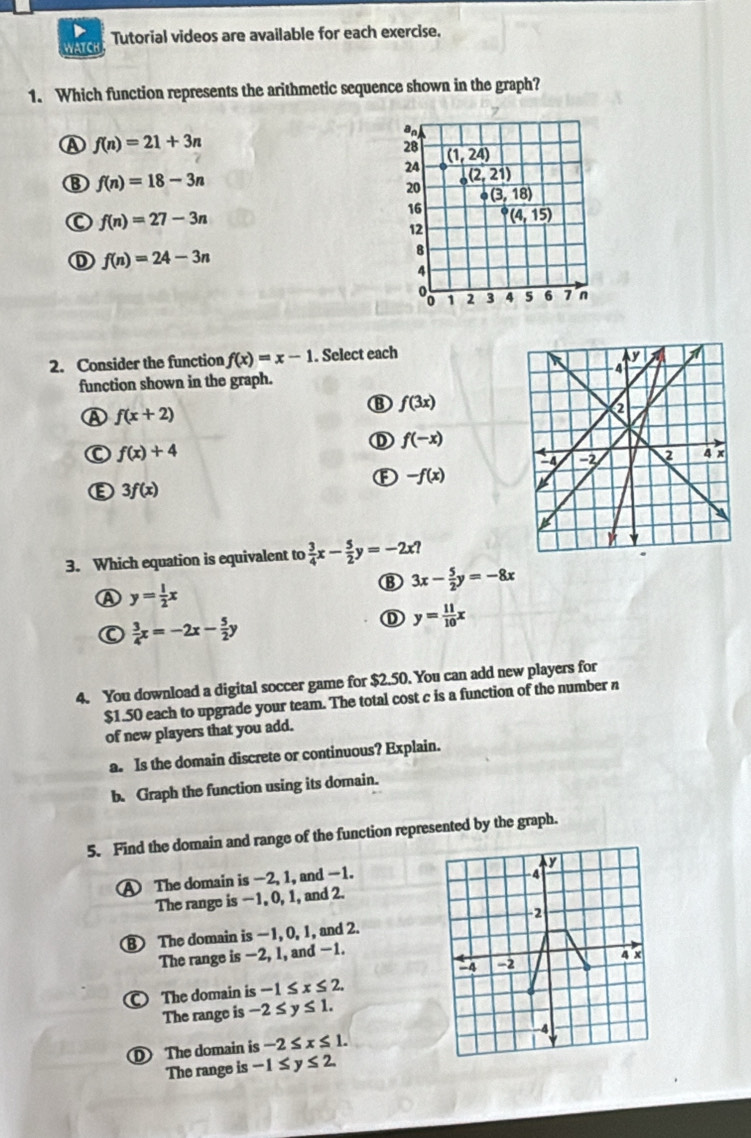 Tutorial videos are available for each exercise.
1. Which function represents the arithmetic sequence shown in the graph?
A f(n)=21+3n
an
28 (1,24)
24 (2,21)
f(n)=18-3n
20 · (3,18)
f(n)=27-3n
16 P(4,15)
12
① f(n)=24-3n
8
4
1 3 4 5 6 7 n
2. Consider the function f(x)=x-1. Select each 
function shown in the graph.
f(3x)
A f(x+2)
① f(-x)
f(x)+4
F -f(x)
ε 3f(x)
3. Which equation is equivalent to  3/4 x- 5/2 y=-2x?
3x- 5/2 y=-8x
A y= 1/2 x
 3/4 x=-2x- 5/2 y
y= 11/10 x
4. You download a digital soccer game for $2.50. You can add new players for
$1.50 each to upgrade your team. The total cost c is a function of the number n
of new players that you add.
a. Is the domain discrete or continuous? Explain.
b. Graph the function using its domain.
5. Find the domain and range of the function represented by the graph.
V
A The domain is -2, 1, and -1.
4
The range is −1, 0, 1, and 2.
-2
B The domain is -1, 0, 1, and 2.
The range is −2, l, and -1.
4 x
-2
The domain is -1≤ x≤ 2. 
The range is -2≤ y≤ 1.
-4
The domain is -2≤ x≤ 1. 
The range is -1≤ y≤ 2.