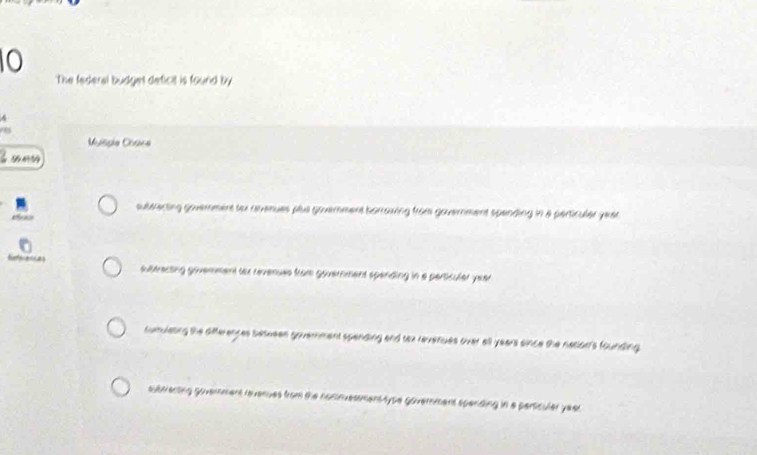 The federal budges deficit is found by
^
7
Msisia Cosica
suberecting goverment to rvenues plus govemment borroving from government spending in a perticuler yeat
Rferences suteracsing govemment tox revenues fram government spending in a particuler year
sumulating the differences betueen government spending and tex reveriues over all years since the neclar's founding
subrienting govermert revenues from the nomnvesmens sype government spending in a perticuler year