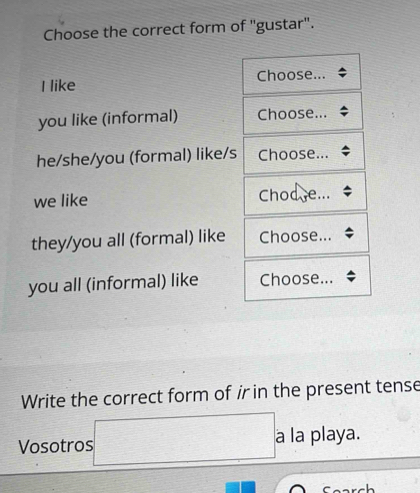 Choose the correct form of ''gustar'.
I like Choose...
you like (informal) Choose...
he/she/you (formal) like/s Choose...
we like Chod e...
they/you all (formal) like Choose...
you all (informal) like Choose...
Write the correct form of ir in the present tense
Vosotros □ . a la playa.