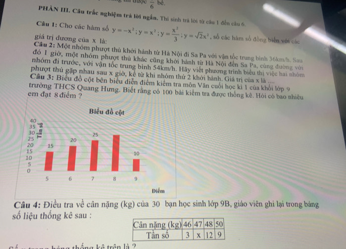 aược overline 6 bê, 
PHÀN III. Câu trắc nghiệm trả lời ngắn. Thí sinh trả lời từ câu 1 đến câu 6. 
Câu 1: Cho các hàm số 
giá trị dương của x là: y=-x^2; y=x^2; y= x^2/3 ; y=sqrt(2)x^2 , số các hàm số đồng biển với các 
Câu 2: Một nhóm phượt thủ khởi hành từ Hà Nội đi Sa Pa với vận tốc trung bình 36km/h. Sau 
đó 1 giờ, một nhóm phượt thủ khác cũng khởi hành từ Hà Nội đến Sa Pa, cùng đường với 
nhóm đi trước, với vận tốc trung bình 54km/h. Hãy viết phương trình biểu thị việc hai nhóm 
phượt thủ gặp nhau sau x giờ, kể từ khi nhóm thứ 2 khởi hành. Giá trị của x là .... 
Câu 3: Biểu đồ cột bên biểu diễn điểm kiểm tra môn Văn cuối học kì 1 của khối lớp 9 
trường THCS Quang Hưng. Biết rằng có 100 bài kiểm tra được thống kê. Hỏi có bao nhiêu 
em đạt 8 điểm ? 
Câu 4: Điều tra về cân nặng (kg) của 30 bạn học sinh lớp 9B, giáo viên ghi lại trong bảng 
số liệu thống kê sau : 
tháng kê trận là 2