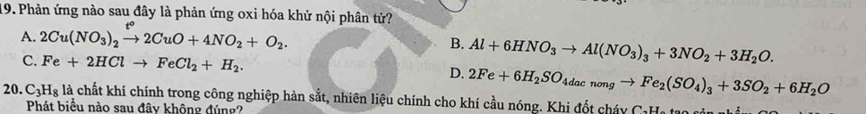 Phản ứng nào sau đây là phản ứng oxi hóa khử nội phân tử?
A. 2Cu(NO_3)_2xrightarrow t°2CuO+4NO_2+O_2.
B. Al+6HNO_3to Al(NO_3)_3+3NO_2+3H_2O.
C. Fe+2HClto FeCl_2+H_2. D. 2Fe+6H_2SO_4dacnongto Fe_2(SO_4)_3+3SO_2+6H_2O
20. C_3H_8 là chất khí chính trong công nghiệp hàn sắt, nhiên liệu chính cho khí cầu nóng. Khi đốt cháy CaHa tạo sản n
Phát biểu nào sau đây không đúng?