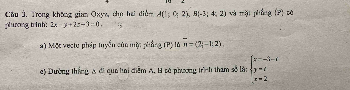 Trong không gian Oxyz, cho hai điểm A(1;0;2), B(-3;4;2) và mặt phẳng (P) có 
phương trình: 2x-y+2z+3=0. s 
a) Một vecto pháp tuyến của mặt phẳng (P) là vector n=(2;-1;2). 
c) Đường thẳng Δ đi qua hai điểm A, B có phương trình tham số là: beginarrayl x=-3-t y=t z=2endarray.