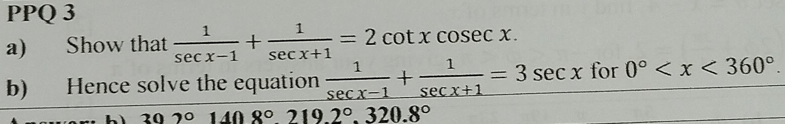 PPQ 3 
a) Show that  1/sec x-1 + 1/sec x+1 =2cot xcosec x. 
b) Hence solve the equation  1/sec x-1 + 1/sec x+1 =3sec x for 0° .
302° 408°219.2°.320.8°