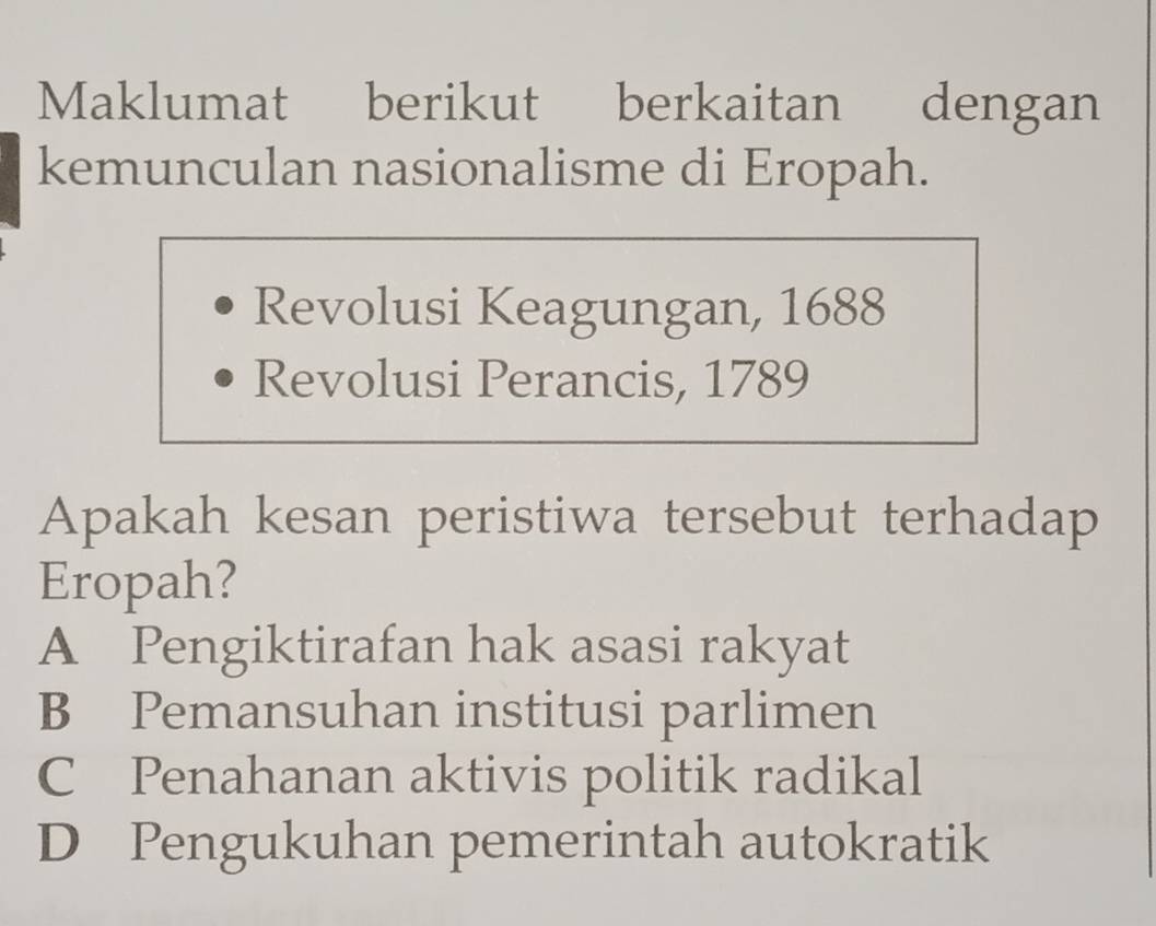 Maklumat berikut berkaitan dengan
kemunculan nasionalisme di Eropah.
Revolusi Keagungan, 1688
Revolusi Perancis, 1789
Apakah kesan peristiwa tersebut terhadap
Eropah?
A Pengiktirafan hak asasi rakyat
B Pemansuhan institusi parlimen
C Penahanan aktivis politik radikal
D Pengukuhan pemerintah autokratik