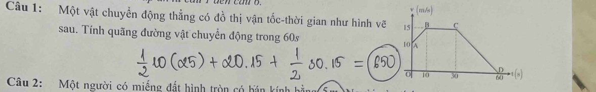 (m/s) 
Câu 1: Một vật chuyển động thẳng có đồ thị vận tốc-thời gian như hình vẽ 15 B C 
sau. Tính quãng đường vật chuyển động trong 60s
10 A
D
o 10 30 60 t(s) 
Câu 2: Một người có miếng đất hình tròn có bán kính hà