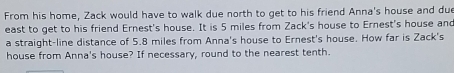 From his home, Zack would have to walk due north to get to his friend Anna's house and due 
east to get to his friend Ernest's house. It is 5 miles from Zack's house to Ernest's house and 
a straight-line distance of 5.8 miles from Anna's house to Ernest's house. How far is Zack's 
house from Anna's house? If necessary, round to the nearest tenth.