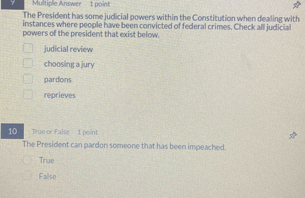 Multiple Answer 1 point
The President has some judicial powers within the Constitution when dealing with
instances where people have been convicted of federal crimes. Check all judicial
powers of the president that exist below.
judicial review
choosing a jury
pardons
reprieves
10 True or False 1 point
The President can pardon someone that has been impeached.
True
False